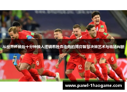 从世界杯最后十分钟换人逻辑看胜负走向的博弈智慧决策艺术与临场判断