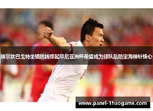 埃尔坎巴戈特坐镇防线撑起印尼亚洲杯希望成为球队后防定海神针核心