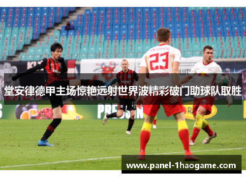 堂安律德甲主场惊艳远射世界波精彩破门助球队取胜